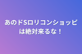 あのドSロリコンショッピは絶対来るな！