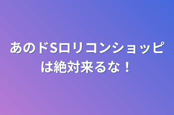 あのドSロリコンショッピは絶対来るな！