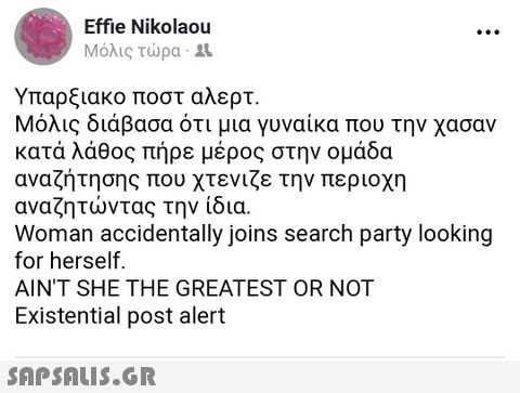 Effie Nikolaou Μόλις τώρα . Υπαρξιακό ποστ αλερτ. Μόλις διάβασα ότι μια γυναίκα που την χασαν κατά λάθος πήρε μέρος στην ομάδα αναζήτησης που χτενιζε την περιοχη αναζητώντας την ίδια. Woman accidentally joins search party looking for herself AIN T SHE THE GREATEST OR NOT Existential post alert