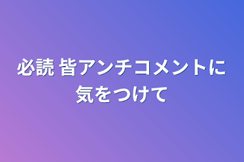 必読 皆アンチコメントに気をつけて