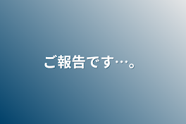 ご報告です…。