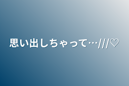 思い出しちゃって…///♡