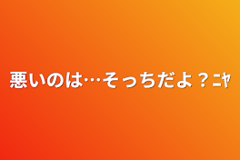 悪いのは…そっちだよ？ﾆﾔ