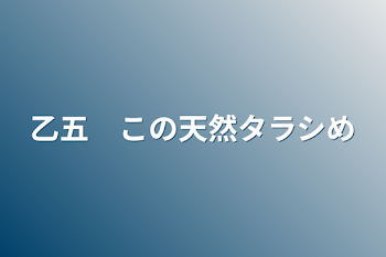 乙五　この天然タラシめ