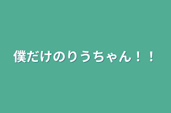 僕だけのりうちゃん！！