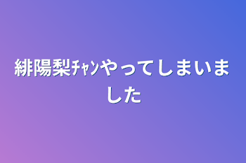 緋陽梨ﾁｬﾝやってしまいました