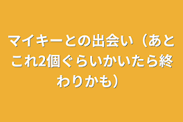 マイキーとの出会い（あとこれ2個ぐらいかいたら終わりかも）