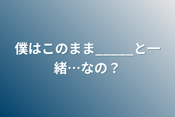 僕はこのまま_____と一緒…なの？