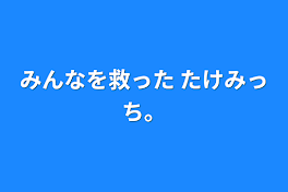 みんなを救った たけみっち。