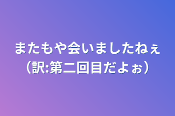 またもや会いましたねぇ（訳:第二回目だよぉ）