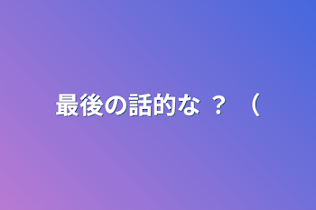 最後の話的な ？ （