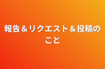 報告＆リクエスト＆投稿のこと