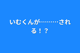 いむくんが………される！？