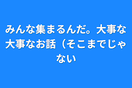 みんな集まるんだ。大事な大事なお話（そこまでじゃない