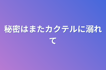 秘密はまたカクテルに溺れて