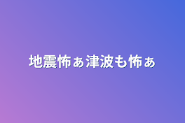 地震怖ぁ津波も怖ぁ