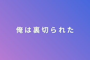 俺 は 裏 切 ら れ た