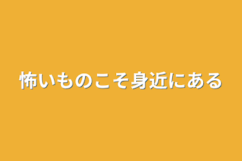 怖いものこそ身近にある