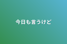 今日も言うけど