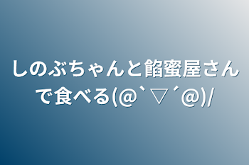 「しのぶちゃんと餡蜜屋さんで食べる(@`▽´@)/」のメインビジュアル