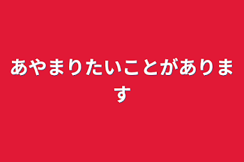 あやまりたいことがあります