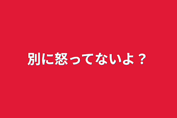 別に怒ってないよ？