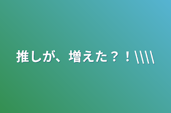 推しが、増えた？！\\\\