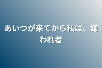 あいつが来てから私は、嫌われ者