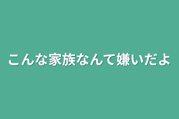 こんな家族なんて嫌いだよ