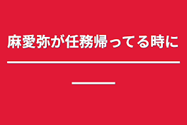 麻愛弥が任務帰ってる時に━━━━━━━━━━━━━━━