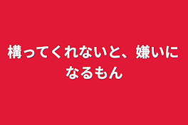 構ってくれないと、嫌いになるもん