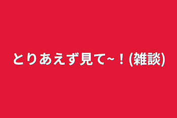 とりあえず見て~！(雑談)