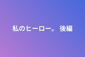 私のヒーロー。 後編