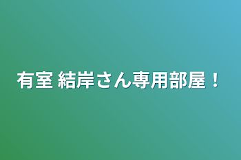 有室 結岸さん専用部屋！