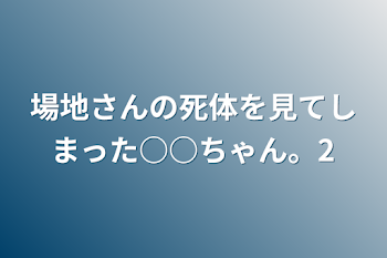 場地さんの死体を見てしまった○○ちゃん。2