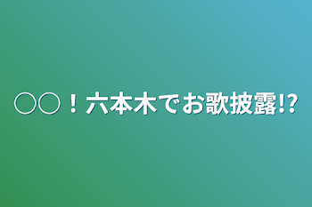 ○○！六本木でお歌披露!?