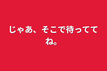 じゃあ、そこで待っててね。