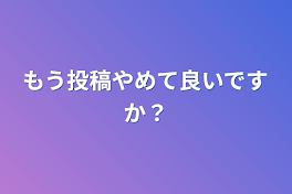 もう投稿やめて良いですか？