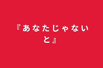 『 あ な た じ ゃ な い と  』