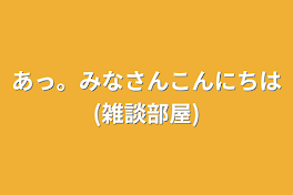 あっ。みなさんこんにちは(雑談部屋)