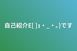 自己紹介E[        ]ｮ・_・｡)です