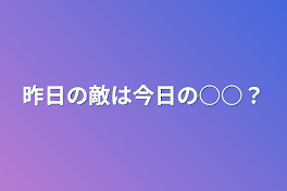 昨日の敵は今日の○○？