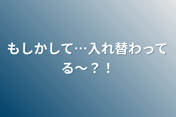 もしかして…入れ替わってる〜？！