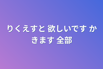 りくえすと 欲しいです かきます 全部