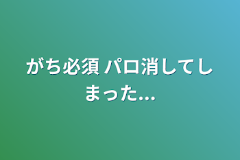 がち必須 パロ消してしまった...