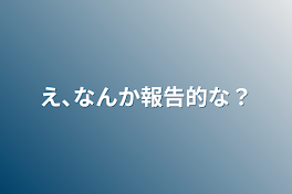 え､なんか報告的な？