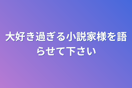 大好き過ぎる小説家様を語らせて下さい