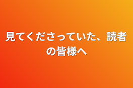 見てくださっていた、読者の皆様へ