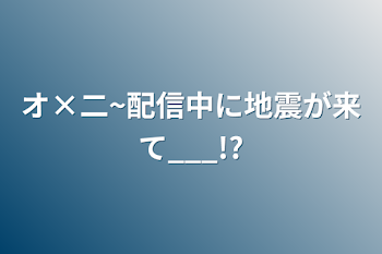 オ×二~配信中に地震が来て___!?