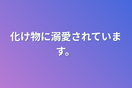 化け物に溺愛されています。